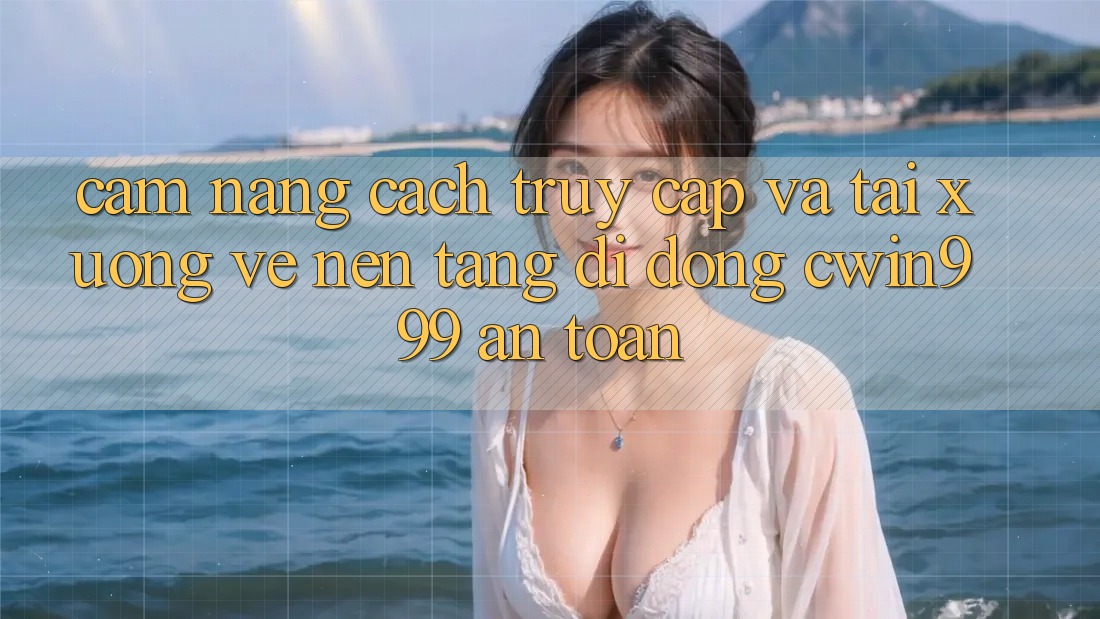 Cẩm nang Cách Truy Cập Và Tải xuống về Nền tảng di động Cwin999 An Toàn