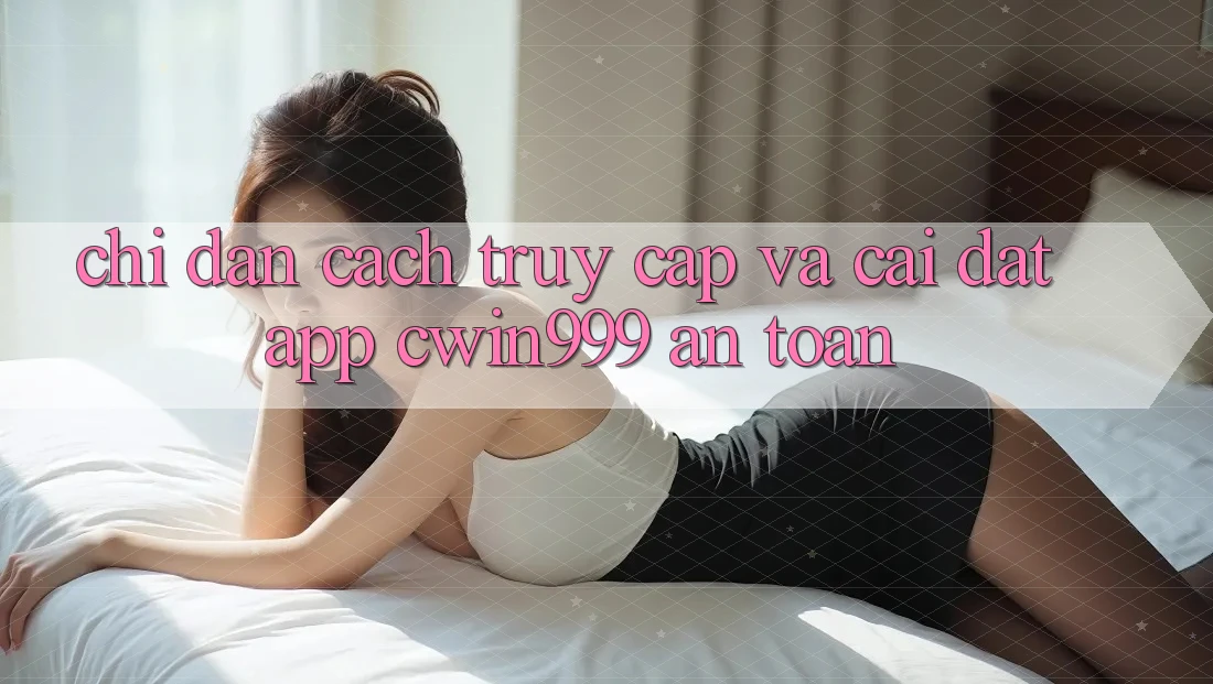Chỉ dẫn Cách Truy Cập Và Cài Đặt App Cwin999 An toàn