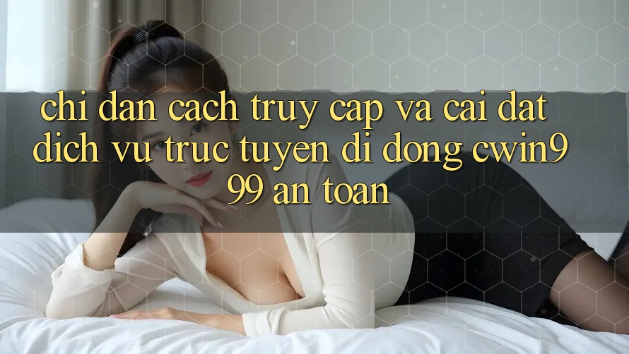 Chỉ dẫn Cách Truy Cập Và Cài Đặt Dịch vụ trực tuyến di động Cwin999 An Toàn