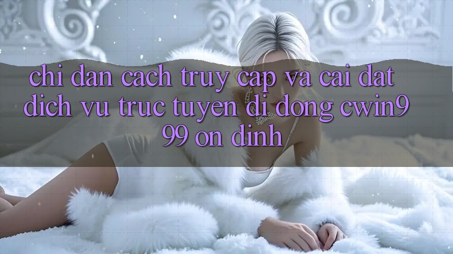 Chỉ dẫn Cách Truy Cập Và Cài Đặt Dịch vụ trực tuyến di động Cwin999 Ổn định