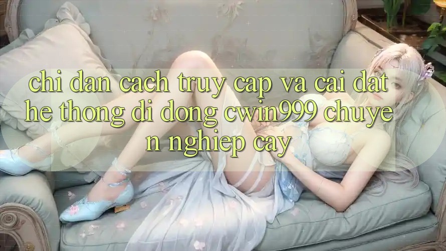Chỉ dẫn Cách Truy Cập Và Cài Đặt Hệ thống di động Cwin999 Chuyên nghiệp cậy