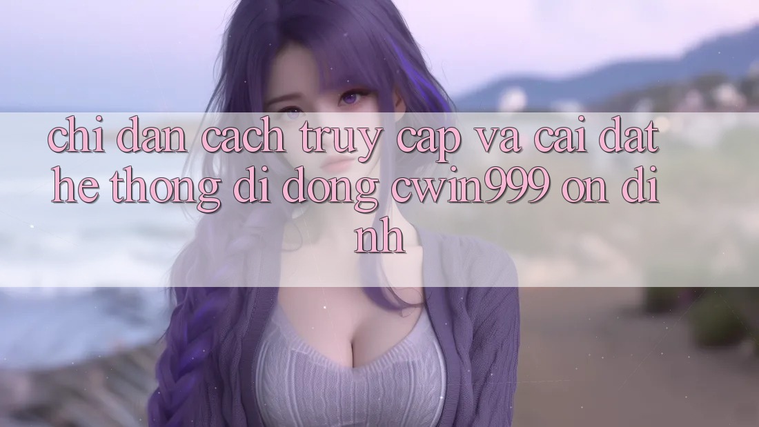 Chỉ dẫn Cách Truy Cập Và Cài Đặt Hệ thống di động Cwin999 Ổn định