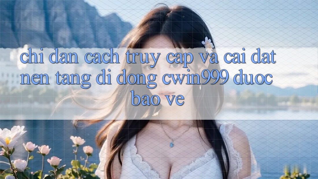 Chỉ dẫn Cách Truy Cập Và Cài Đặt Nền tảng di động Cwin999 Được bảo vệ