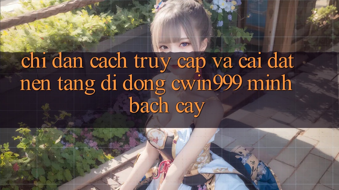Chỉ dẫn Cách Truy Cập Và Cài Đặt Nền tảng di động Cwin999 Minh bạch cậy