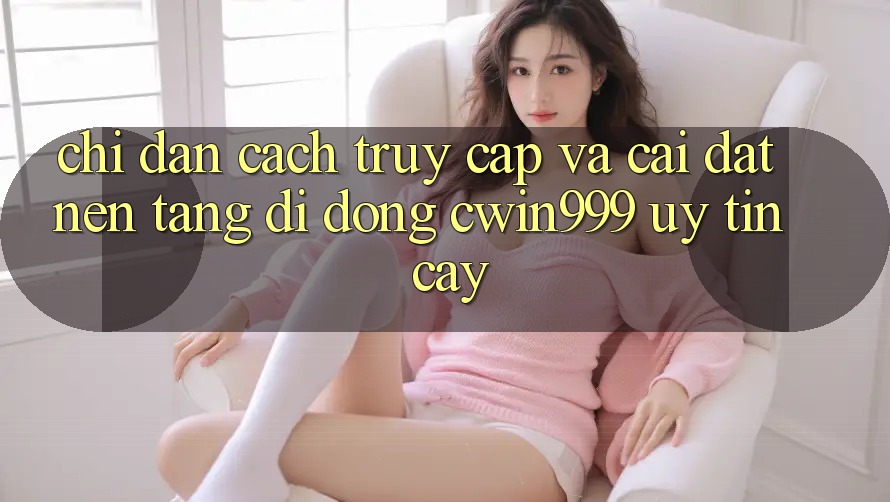 Chỉ dẫn Cách Truy Cập Và Cài Đặt Nền tảng di động Cwin999 Uy tín cậy