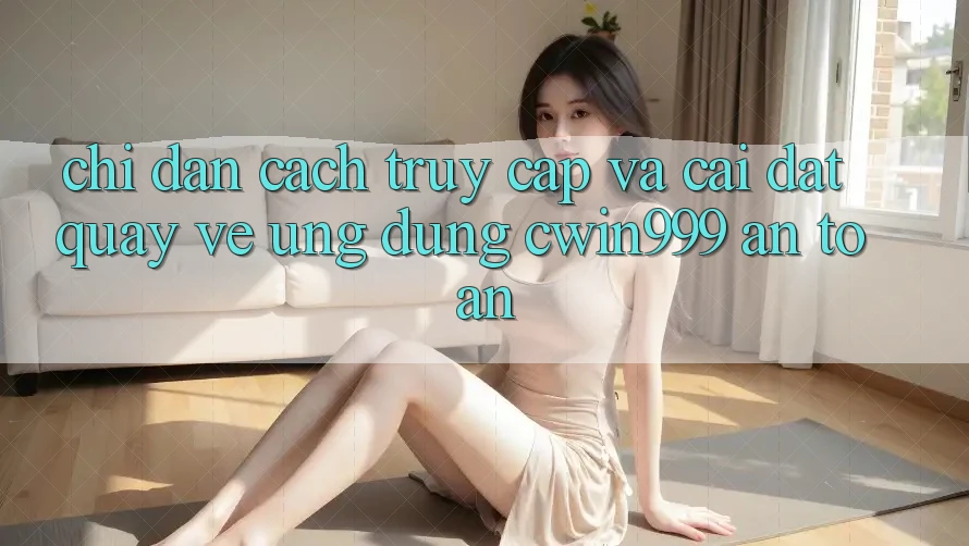 Chỉ dẫn Cách Truy Cập Và Cài đặt quay về Ứng Dụng Cwin999 An toàn