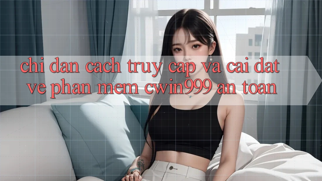 Chỉ dẫn Cách Truy Cập Và Cài đặt về Phần mềm Cwin999 An Toàn