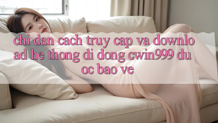 Chỉ dẫn Cách Truy Cập Và Download Hệ thống di động Cwin999 Được bảo vệ Chỉ dẫn Cách Truy Cập Và Download Hệ thống di động Cwin999 Được bảo vệ