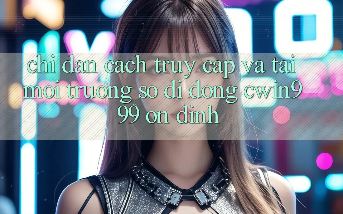 Chỉ dẫn Cách Truy Cập Và Tải Môi trường số di động Cwin999 Ổn định