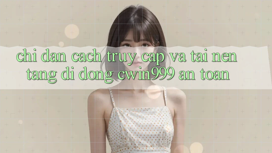 Chỉ dẫn Cách Truy Cập Và Tải Nền tảng di động Cwin999 An Toàn