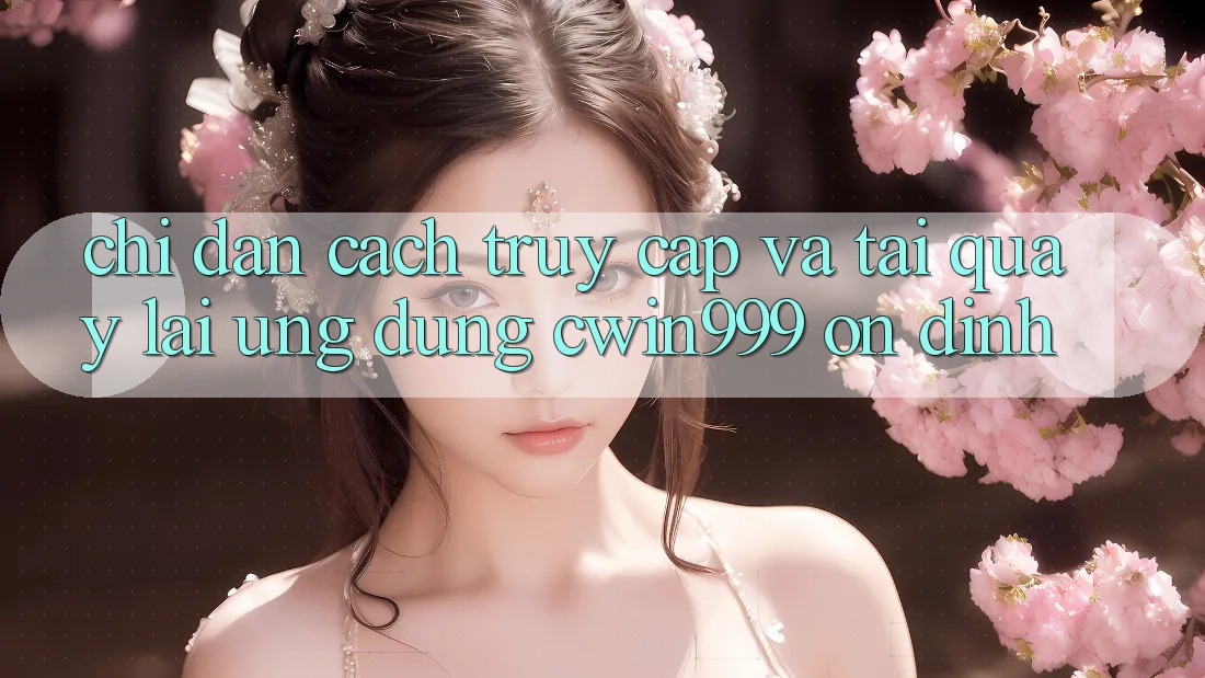 Chỉ dẫn Cách Truy Cập Và Tải quay lại Ứng Dụng Cwin999 Ổn định