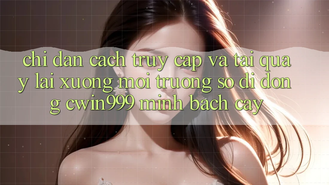 Chỉ dẫn Cách Truy Cập Và Tải quay lại xuống Môi trường số di động Cwin999 Minh bạch cậy