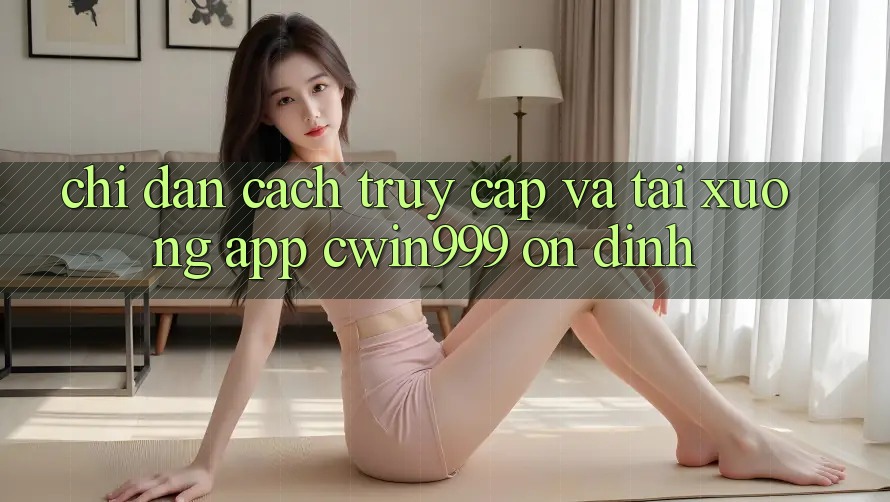 Chỉ dẫn Cách Truy Cập Và Tải xuống App Cwin999 Ổn định