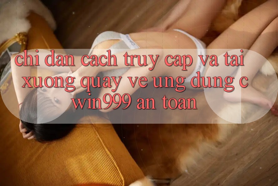 Chỉ dẫn Cách Truy Cập Và Tải xuống quay về Ứng Dụng Cwin999 An Toàn