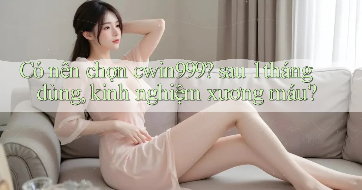 Có nên chọn cwin999 sau 1 tháng dùng, kinh nghiệm xương máu