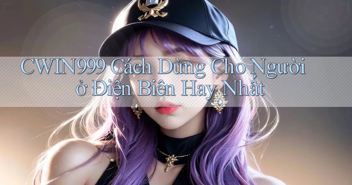 cwin999 cách dùng cho người ở Điện Biên hay nhất