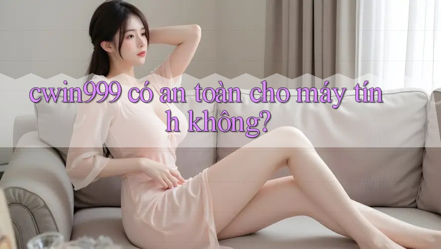 cwin999 có an toàn cho máy tính không?