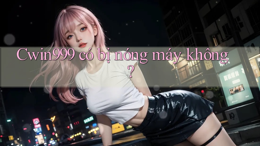 Cwin999 có bị nóng máy không?