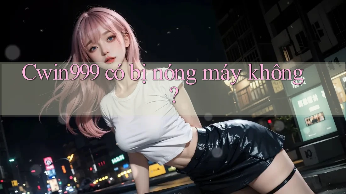 Cwin999 có bị nóng máy không? Cwin999 có bị nóng máy không?