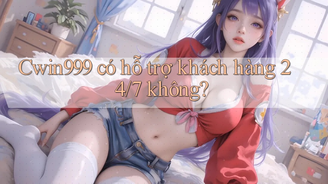 Cwin999 có hỗ trợ khách hàng 24/7 không?