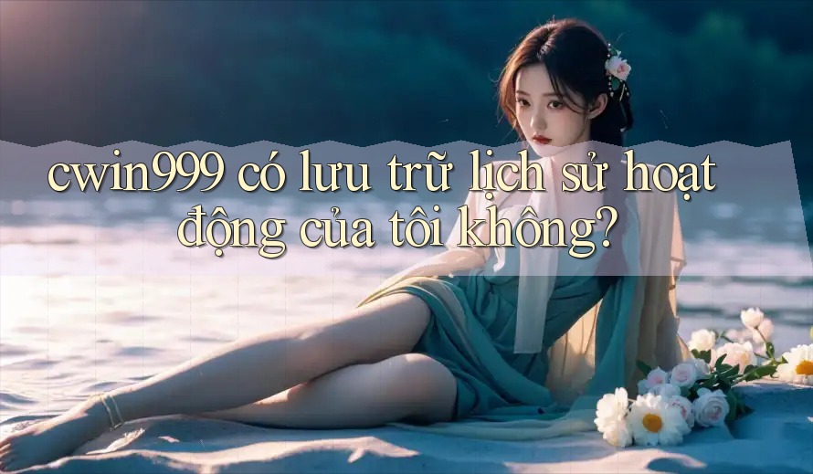 cwin999 có lưu trữ lịch sử hoạt động của tôi không? cwin999 có lưu trữ lịch sử hoạt động của tôi không?