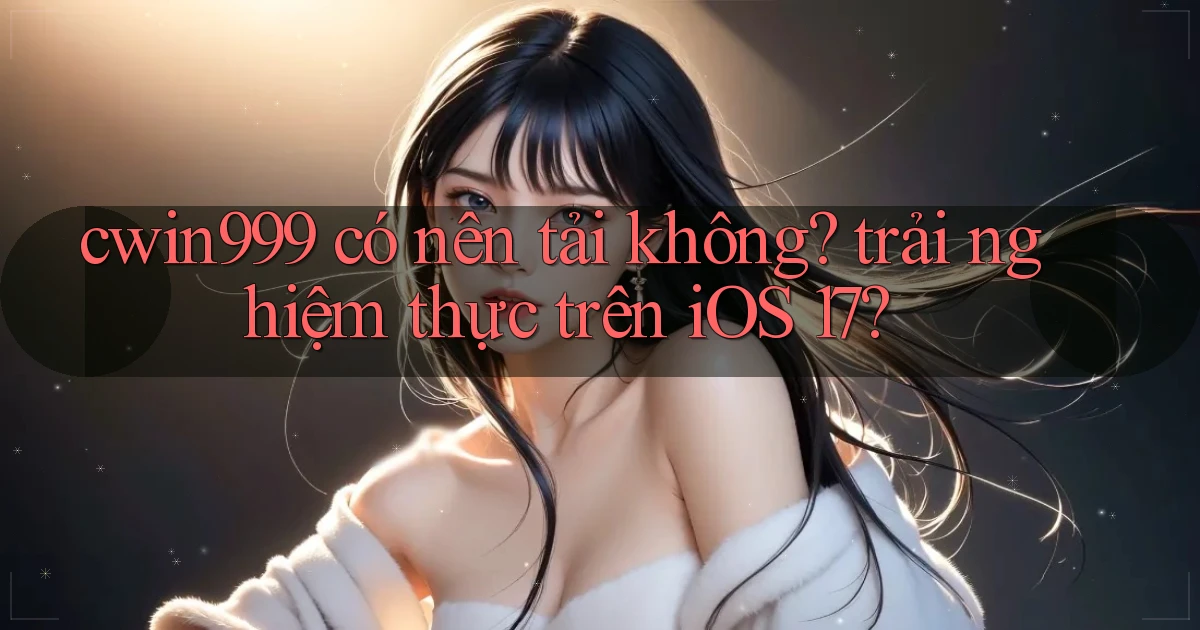 cwin999 có nên tải không trải nghiệm thực trên iOS 17
