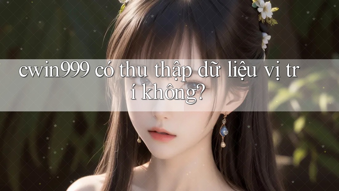cwin999 có thu thập dữ liệu vị trí không?