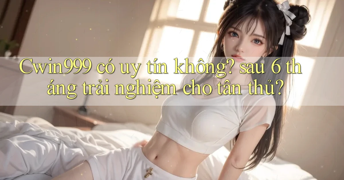 Cwin999 có uy tín không sau 6 tháng trải nghiệm cho tân thủ