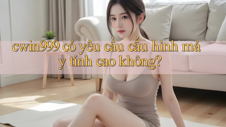 cwin999 có yêu cầu cấu hình máy tính cao không? cwin999 có yêu cầu cấu hình máy tính cao không?