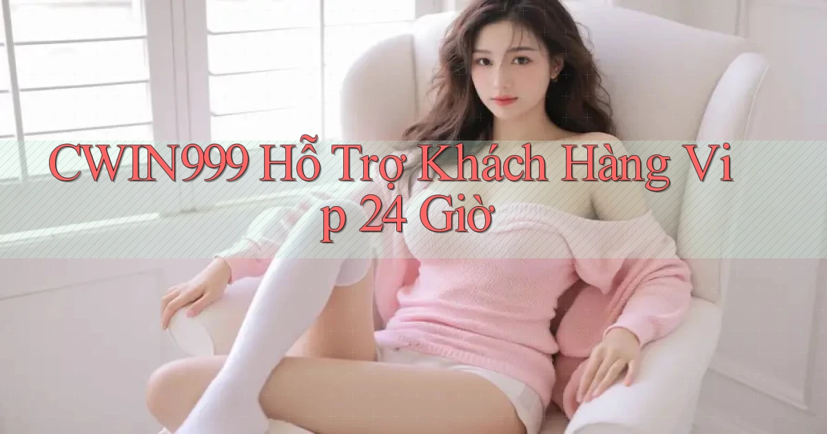cwin999  hỗ trợ khách hàng vip 24 giờ