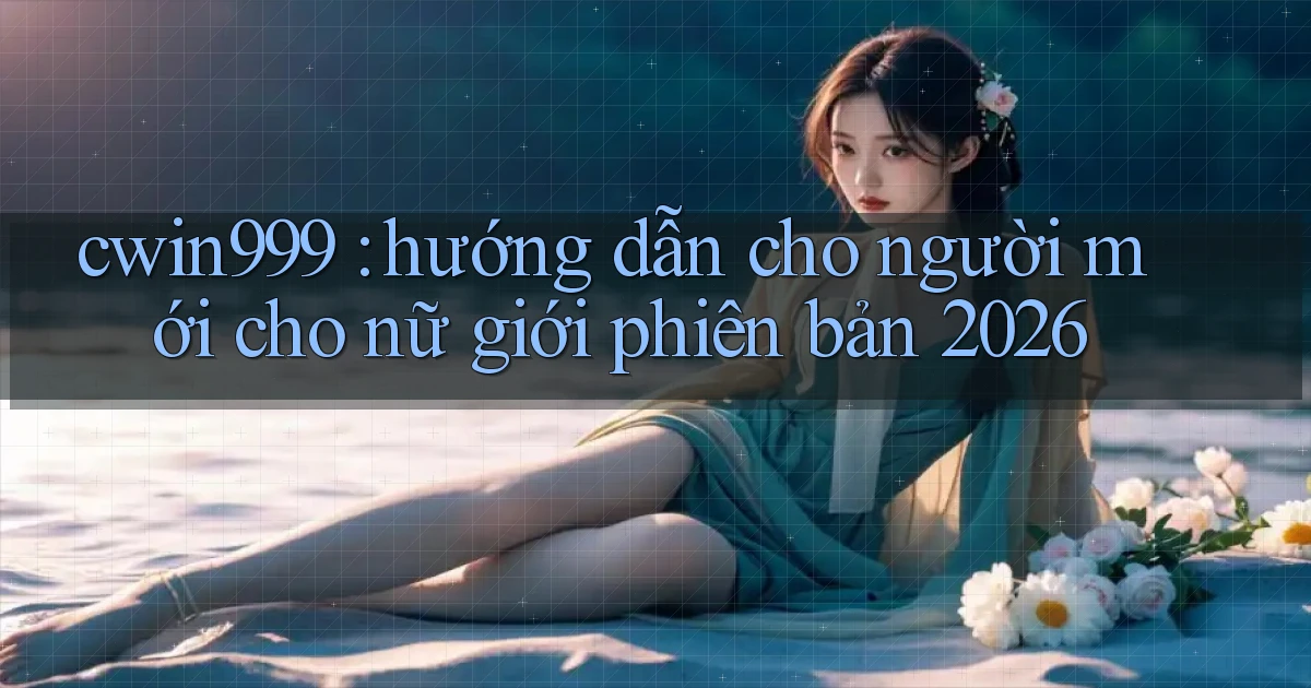 cwin999 hướng dẫn cho người mới cho nữ giới phiên bản 2026