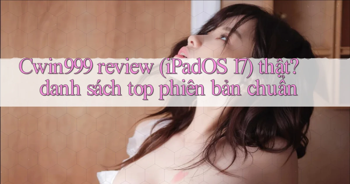 Cwin999 review (iPadOS 17) thật danh sách top phiên bản chuẩn