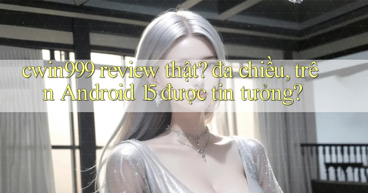 cwin999 review thật đa chiều, trên Android 15 được tin tưởng