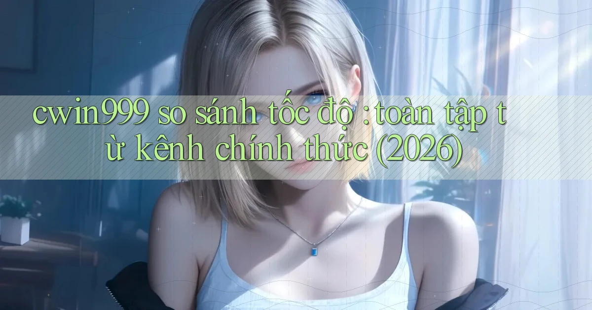 cwin999 so sánh tốc độ toàn tập từ kênh chính thức (2026)