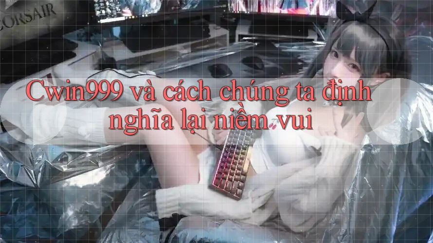 Cwin999 và cách chúng ta định nghĩa lại niềm vui