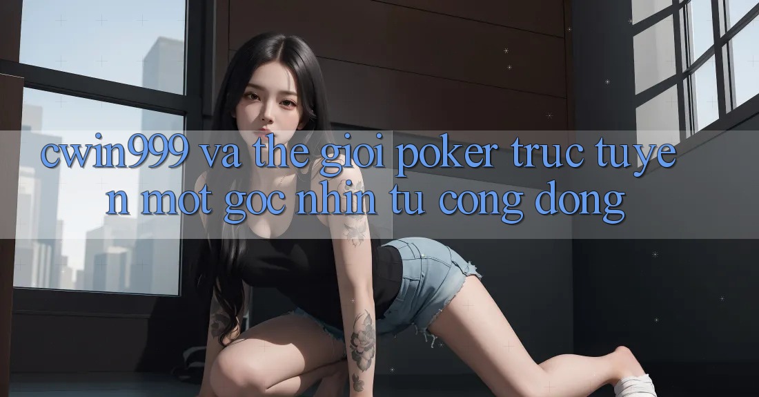 “Cwin999” và Thế Giới Poker Trực Tuyến: Một Góc Nhìn Từ Cộng Đồng