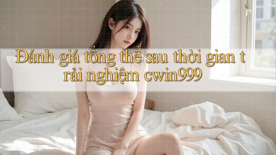 Đánh giá tổng thể sau thời gian trải nghiệm cwin999
