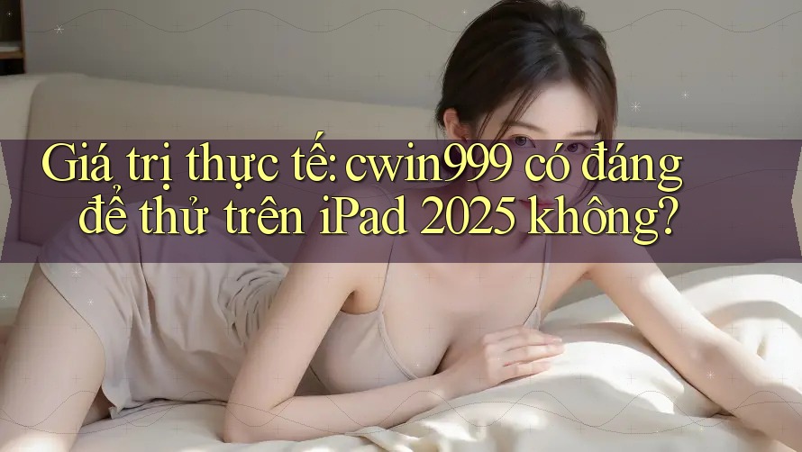 Giá trị thực tế: cwin999 có đáng để thử trên iPad 2025 không?
