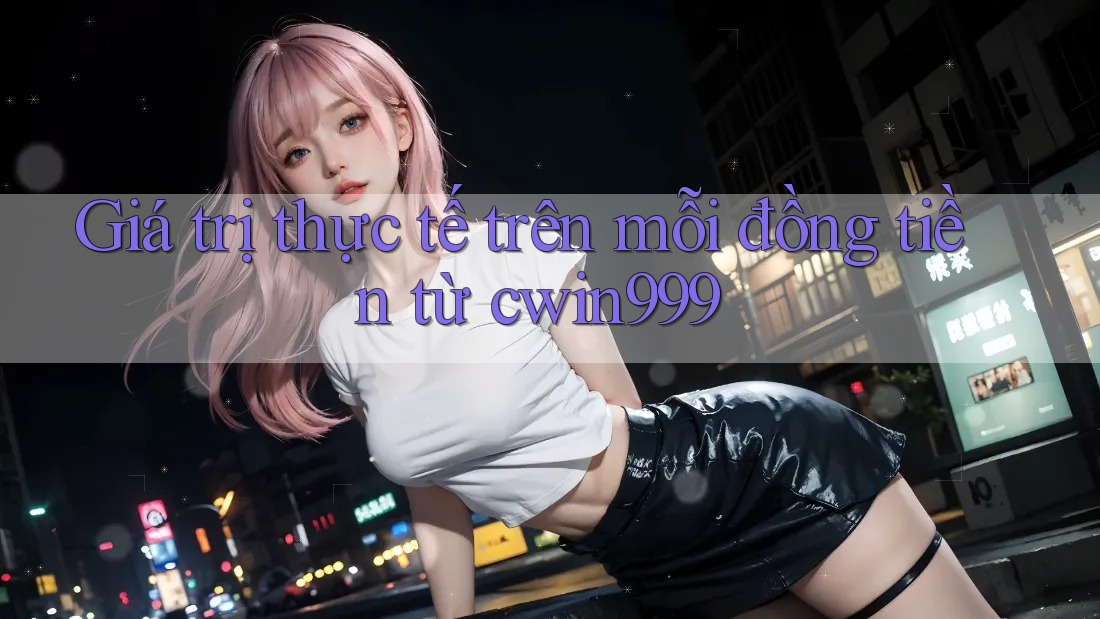 Giá trị thực tế trên mỗi đồng tiền từ cwin999