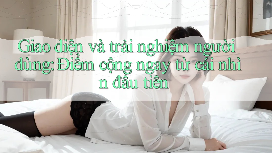 Giao diện và trải nghiệm người dùng: Điểm cộng ngay từ cái nhìn đầu tiên