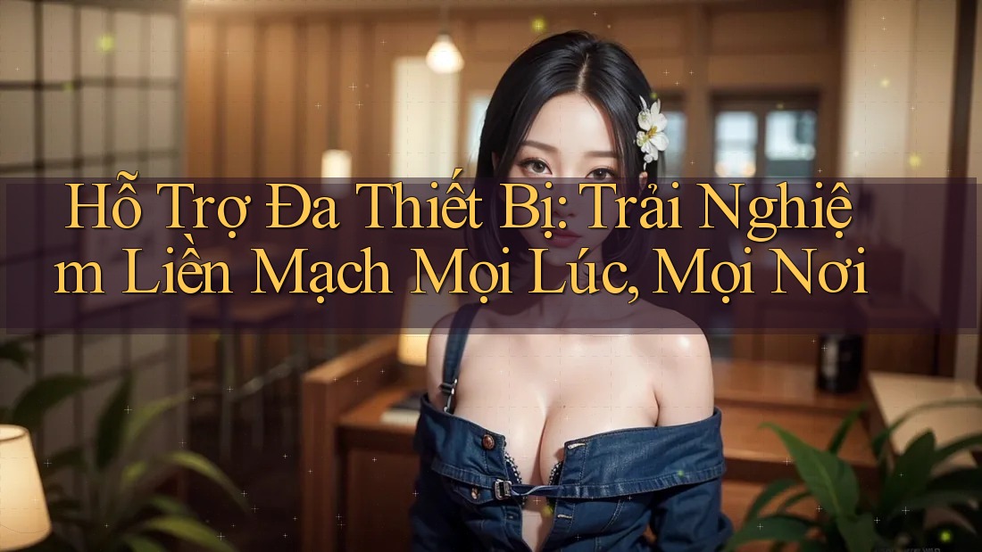 Hỗ Trợ Đa Thiết Bị: Trải Nghiệm Liền Mạch Mọi Lúc, Mọi Nơi