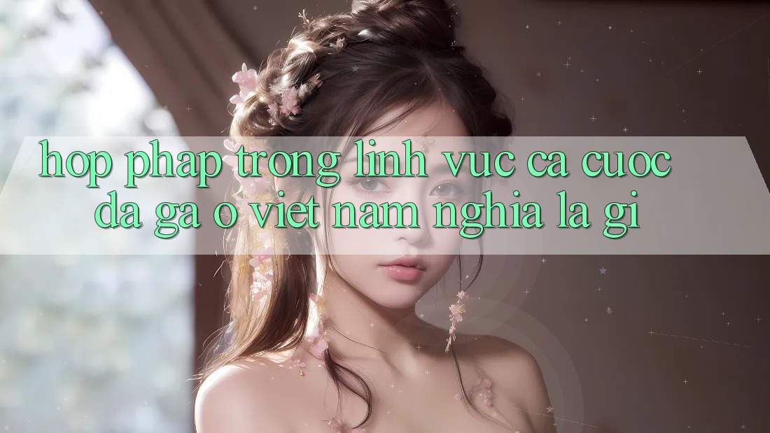 “Hợp pháp” trong lĩnh vực cá cược đá gà ở Việt Nam nghĩa là gì?