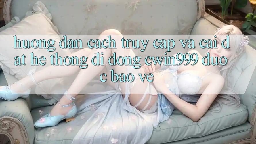 Hướng Dẫn Cách Truy Cập Và Cài Đặt Hệ thống di động Cwin999 Được bảo vệ