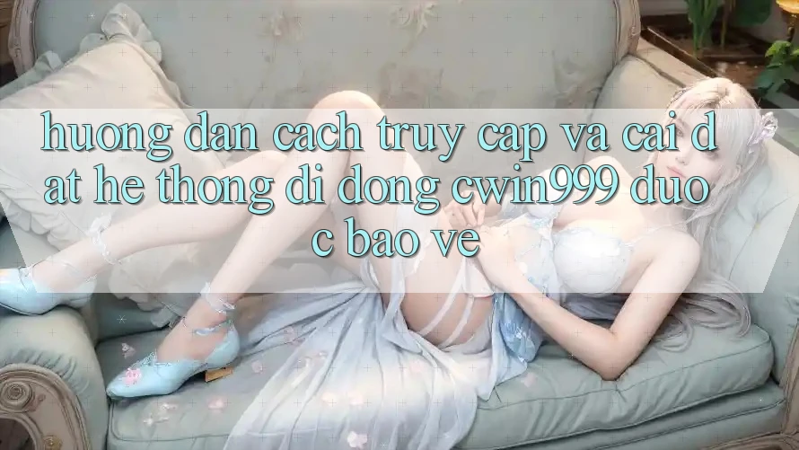 Hướng Dẫn Cách Truy Cập Và Cài Đặt Hệ thống di động Cwin999 Được bảo vệ