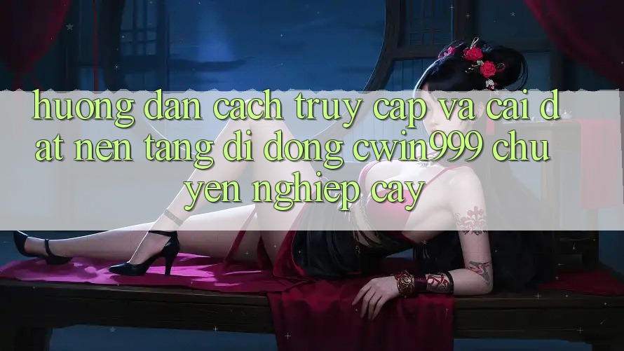 Hướng Dẫn Cách Truy Cập Và Cài Đặt Nền tảng di động Cwin999 Chuyên nghiệp cậy
