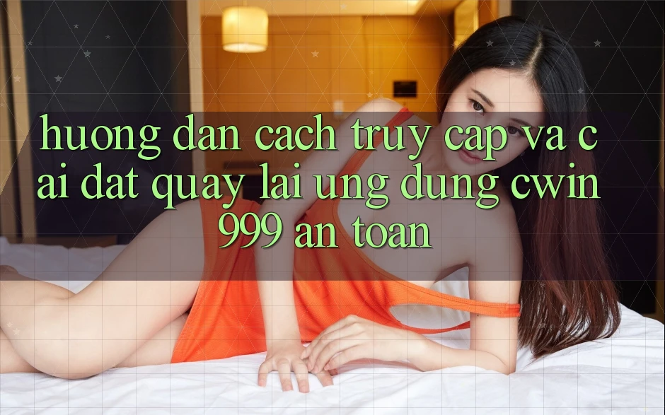 Hướng Dẫn Cách Truy Cập Và Cài đặt quay lại Ứng Dụng Cwin999 An Toàn