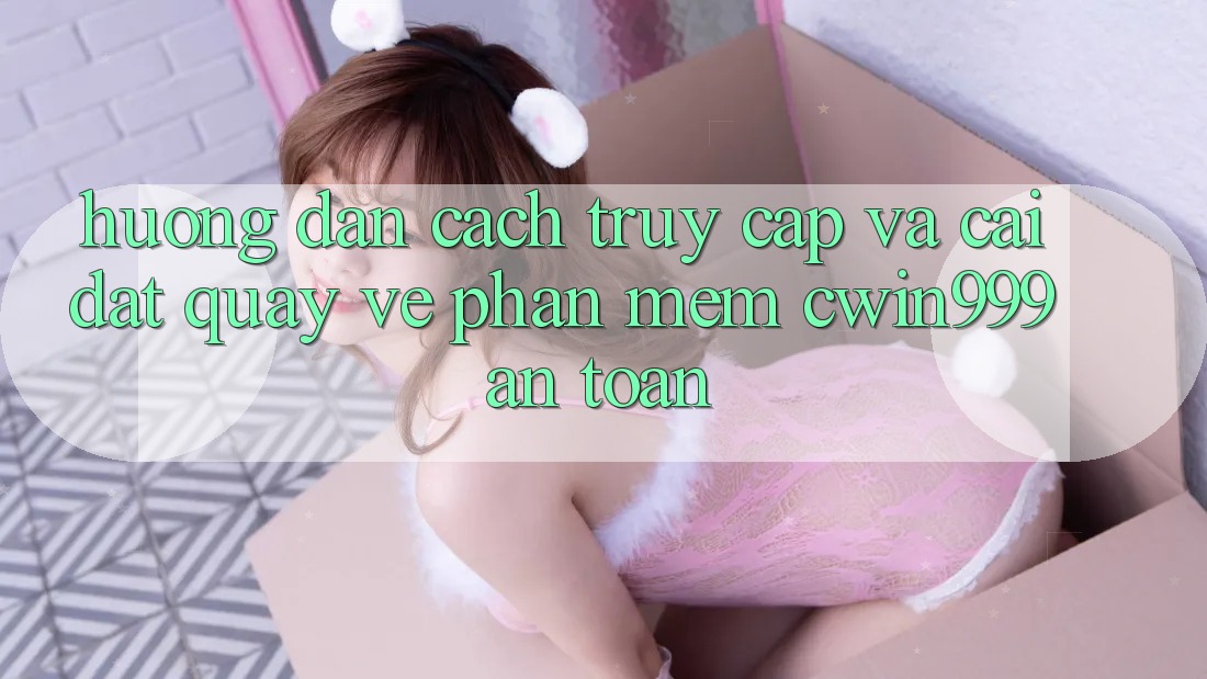 Hướng Dẫn Cách Truy Cập Và Cài đặt quay về Phần mềm Cwin999 An Toàn