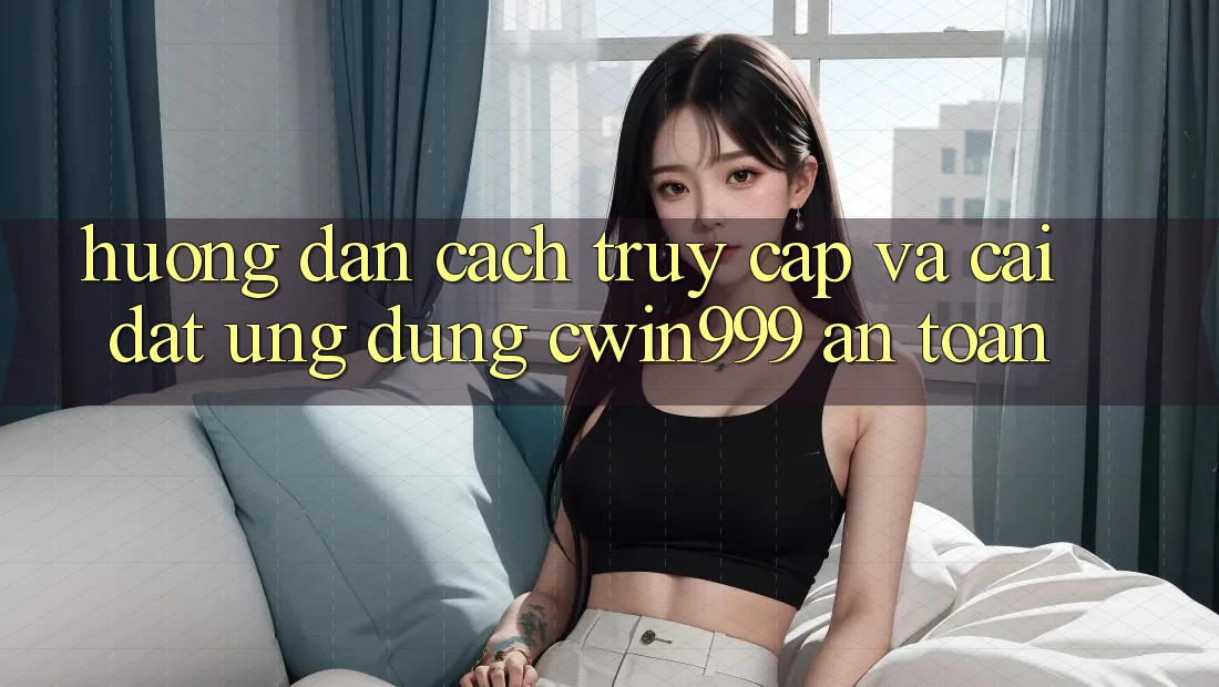 Hướng Dẫn Cách Truy Cập Và Cài Đặt Ứng Dụng Cwin999 An toàn