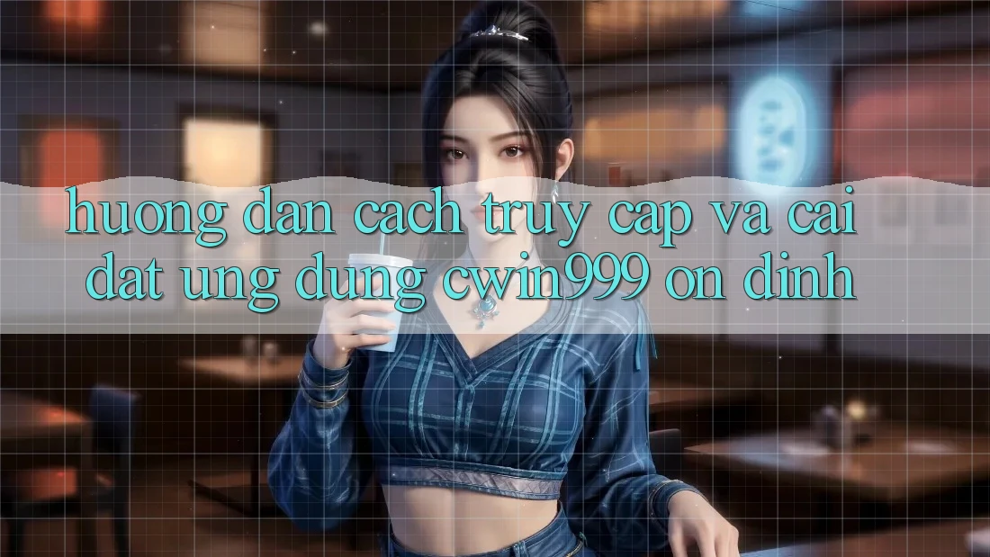 Hướng Dẫn Cách Truy Cập Và Cài Đặt Ứng Dụng Cwin999 Ổn định