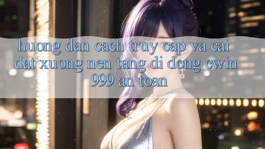 Hướng Dẫn Cách Truy Cập Và Cài đặt xuống Nền tảng di động Cwin999 An Toàn